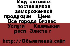 Ищу оптовых поставщиков замороженной продукции. › Цена ­ 10 - Все города Бизнес » Услуги   . Калмыкия респ.,Элиста г.